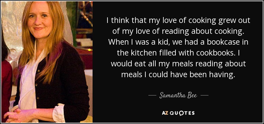 I think that my love of cooking grew out of my love of reading about cooking. When I was a kid, we had a bookcase in the kitchen filled with cookbooks. I would eat all my meals reading about meals I could have been having. - Samantha Bee