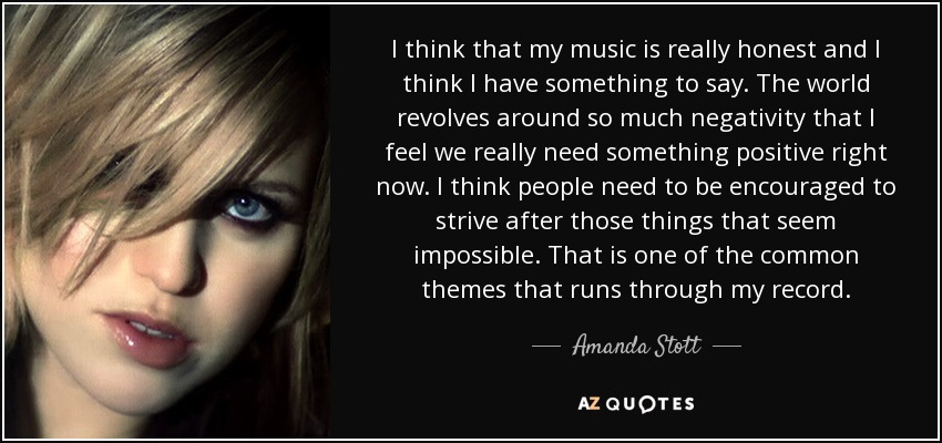 I think that my music is really honest and I think I have something to say. The world revolves around so much negativity that I feel we really need something positive right now. I think people need to be encouraged to strive after those things that seem impossible. That is one of the common themes that runs through my record. - Amanda Stott