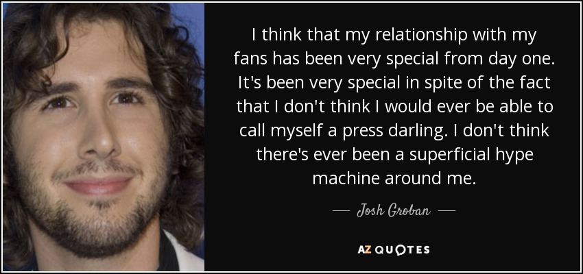 I think that my relationship with my fans has been very special from day one. It's been very special in spite of the fact that I don't think I would ever be able to call myself a press darling. I don't think there's ever been a superficial hype machine around me. - Josh Groban