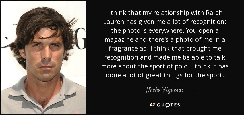 I think that my relationship with Ralph Lauren has given me a lot of recognition; the photo is everywhere. You open a magazine and there's a photo of me in a fragrance ad. I think that brought me recognition and made me be able to talk more about the sport of polo. I think it has done a lot of great things for the sport. - Nacho Figueras