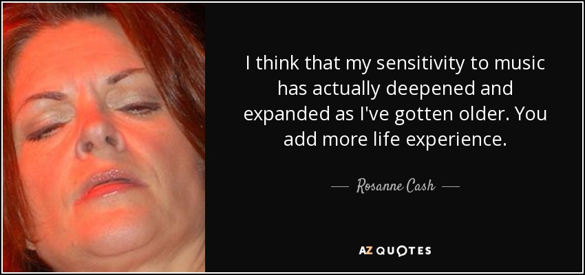 I think that my sensitivity to music has actually deepened and expanded as I've gotten older. You add more life experience. - Rosanne Cash