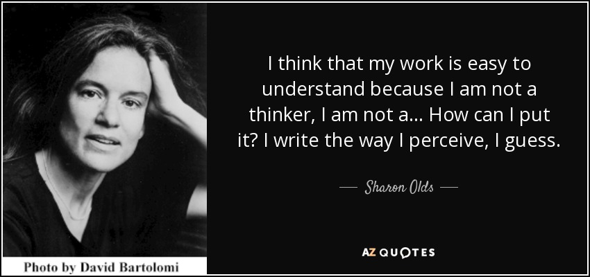 I think that my work is easy to understand because I am not a thinker, I am not a... How can I put it? I write the way I perceive, I guess. - Sharon Olds