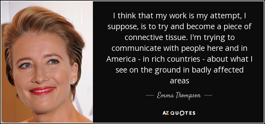 I think that my work is my attempt, I suppose, is to try and become a piece of connective tissue. I'm trying to communicate with people here and in America - in rich countries - about what I see on the ground in badly affected areas - Emma Thompson