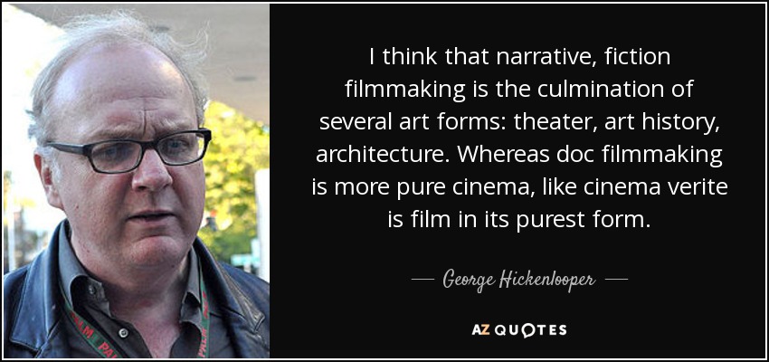 I think that narrative, fiction filmmaking is the culmination of several art forms: theater, art history, architecture. Whereas doc filmmaking is more pure cinema, like cinema verite is film in its purest form. - George Hickenlooper