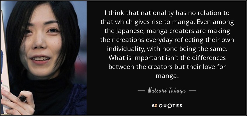 I think that nationality has no relation to that which gives rise to manga. Even among the Japanese, manga creators are making their creations everyday reflecting their own individuality, with none being the same. What is important isn't the differences between the creators but their love for manga. - Natsuki Takaya