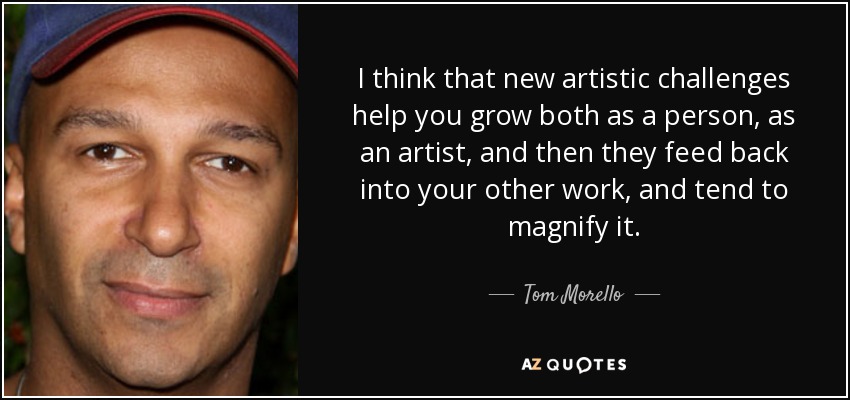 I think that new artistic challenges help you grow both as a person, as an artist, and then they feed back into your other work, and tend to magnify it. - Tom Morello