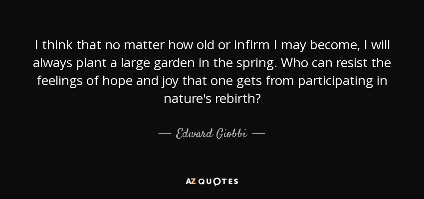 I think that no matter how old or infirm I may become, I will always plant a large garden in the spring. Who can resist the feelings of hope and joy that one gets from participating in nature's rebirth? - Edward Giobbi