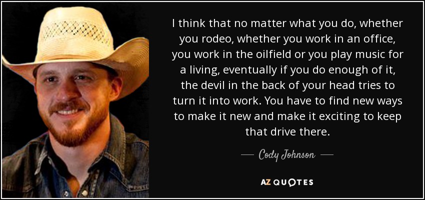 I think that no matter what you do, whether you rodeo, whether you work in an office, you work in the oilfield or you play music for a living, eventually if you do enough of it, the devil in the back of your head tries to turn it into work. You have to find new ways to make it new and make it exciting to keep that drive there. - Cody Johnson