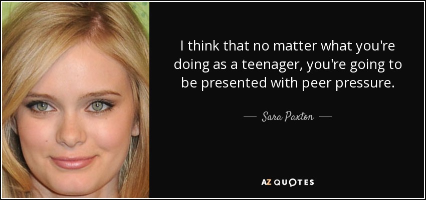 I think that no matter what you're doing as a teenager, you're going to be presented with peer pressure. - Sara Paxton