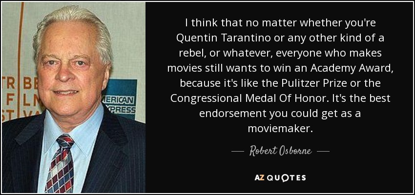 I think that no matter whether you're Quentin Tarantino or any other kind of a rebel, or whatever, everyone who makes movies still wants to win an Academy Award, because it's like the Pulitzer Prize or the Congressional Medal Of Honor. It's the best endorsement you could get as a moviemaker. - Robert Osborne