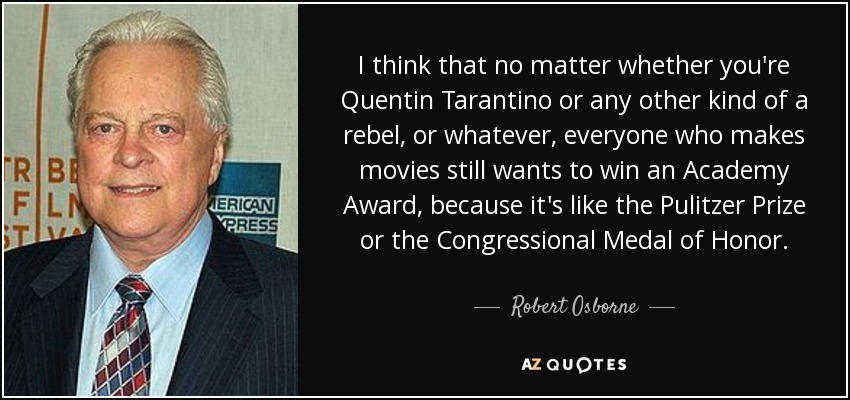 I think that no matter whether you're Quentin Tarantino or any other kind of a rebel, or whatever, everyone who makes movies still wants to win an Academy Award, because it's like the Pulitzer Prize or the Congressional Medal of Honor. - Robert Osborne