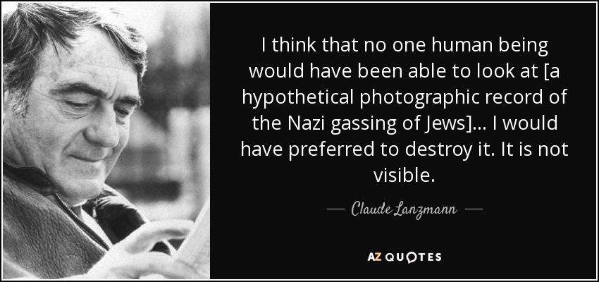 I think that no one human being would have been able to look at [a hypothetical photographic record of the Nazi gassing of Jews]... I would have preferred to destroy it. It is not visible. - Claude Lanzmann