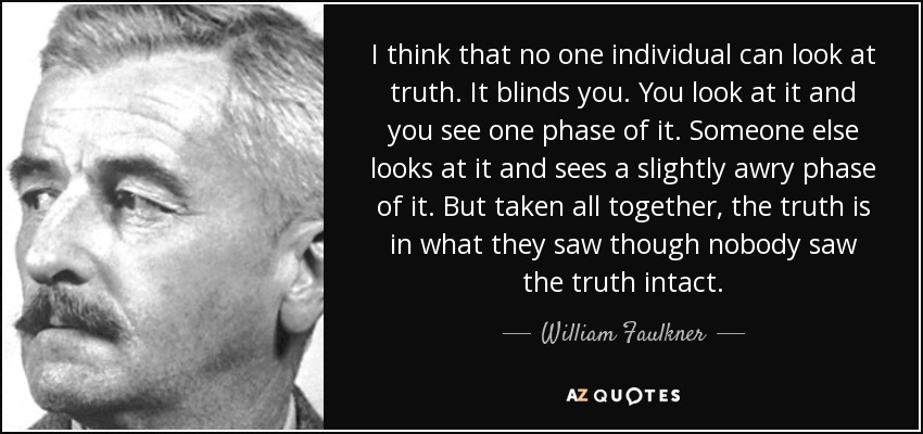 I think that no one individual can look at truth. It blinds you. You look at it and you see one phase of it. Someone else looks at it and sees a slightly awry phase of it. But taken all together, the truth is in what they saw though nobody saw the truth intact. - William Faulkner