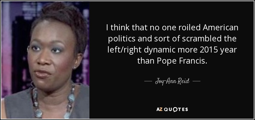 I think that no one roiled American politics and sort of scrambled the left/right dynamic more 2015 year than Pope Francis. - Joy-Ann Reid
