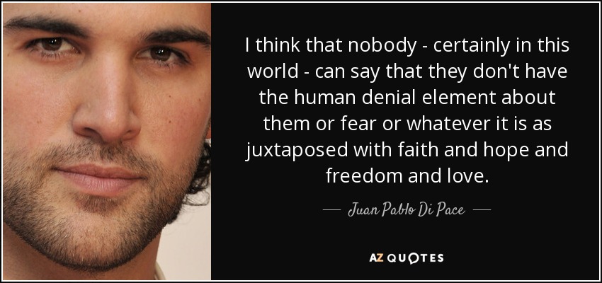I think that nobody - certainly in this world - can say that they don't have the human denial element about them or fear or whatever it is as juxtaposed with faith and hope and freedom and love. - Juan Pablo Di Pace