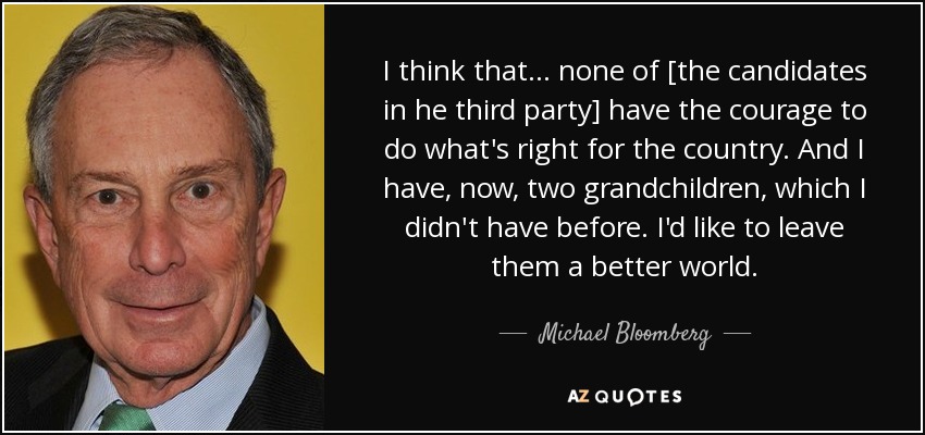 I think that ... none of [the candidates in he third party] have the courage to do what's right for the country. And I have, now, two grandchildren, which I didn't have before. I'd like to leave them a better world. - Michael Bloomberg