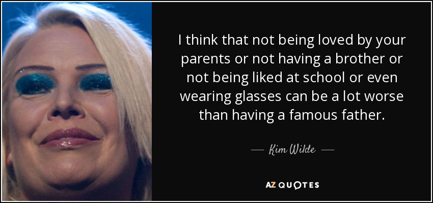 I think that not being loved by your parents or not having a brother or not being liked at school or even wearing glasses can be a lot worse than having a famous father. - Kim Wilde