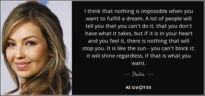 I think that nothing is impossible when you want to fulfill a dream. A lot of people will tell you that you can't do it, that you don't have what it takes, but if it is in your heart and you feel it, there is nothing that will stop you. It is like the sun - you can't block it: it will shine regardless, if that is what you want. - Thalia
