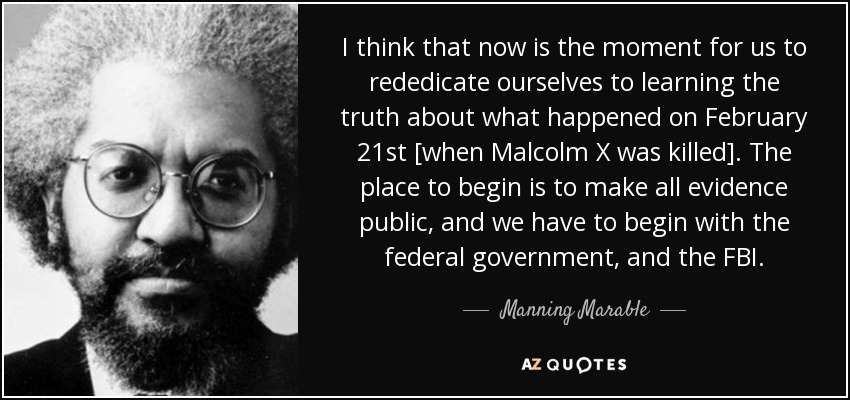 I think that now is the moment for us to rededicate ourselves to learning the truth about what happened on February 21st [when Malcolm X was killed]. The place to begin is to make all evidence public, and we have to begin with the federal government, and the FBI. - Manning Marable