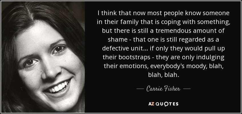 I think that now most people know someone in their family that is coping with something, but there is still a tremendous amount of shame - that one is still regarded as a defective unit ... if only they would pull up their bootstraps - they are only indulging their emotions, everybody's moody, blah, blah, blah. - Carrie Fisher