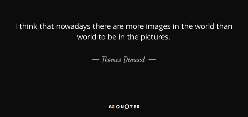 I think that nowadays there are more images in the world than world to be in the pictures. - Thomas Demand