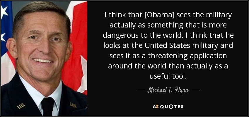 I think that [Obama] sees the military actually as something that is more dangerous to the world. I think that he looks at the United States military and sees it as a threatening application around the world than actually as a useful tool. - Michael T. Flynn