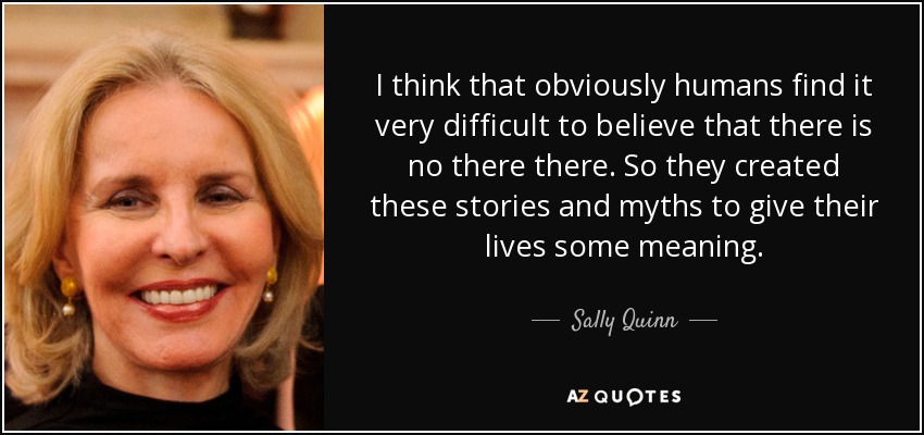 I think that obviously humans find it very difficult to believe that there is no there there. So they created these stories and myths to give their lives some meaning. - Sally Quinn