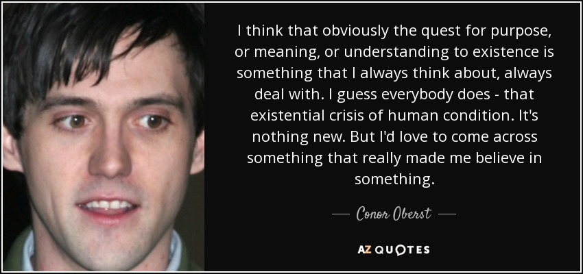 I think that obviously the quest for purpose, or meaning, or understanding to existence is something that I always think about, always deal with. I guess everybody does - that existential crisis of human condition. It's nothing new. But I'd love to come across something that really made me believe in something. - Conor Oberst