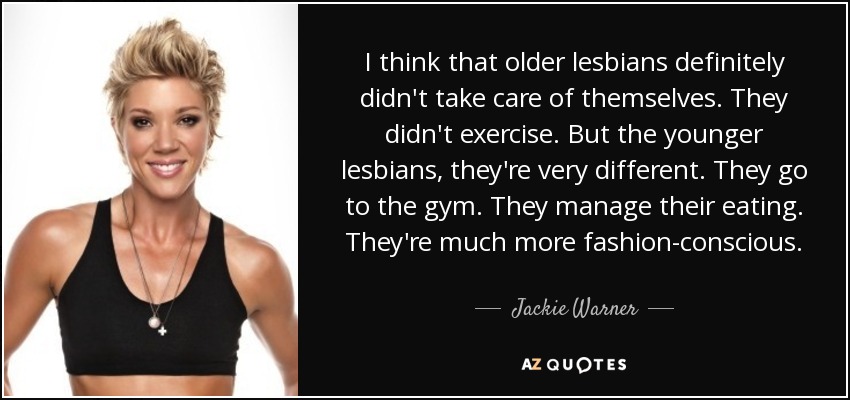 I think that older lesbians definitely didn't take care of themselves. They didn't exercise. But the younger lesbians, they're very different. They go to the gym. They manage their eating. They're much more fashion-conscious. - Jackie Warner