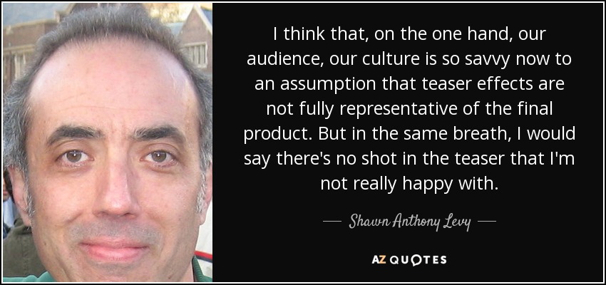 I think that, on the one hand, our audience, our culture is so savvy now to an assumption that teaser effects are not fully representative of the final product. But in the same breath, I would say there's no shot in the teaser that I'm not really happy with. - Shawn Anthony Levy