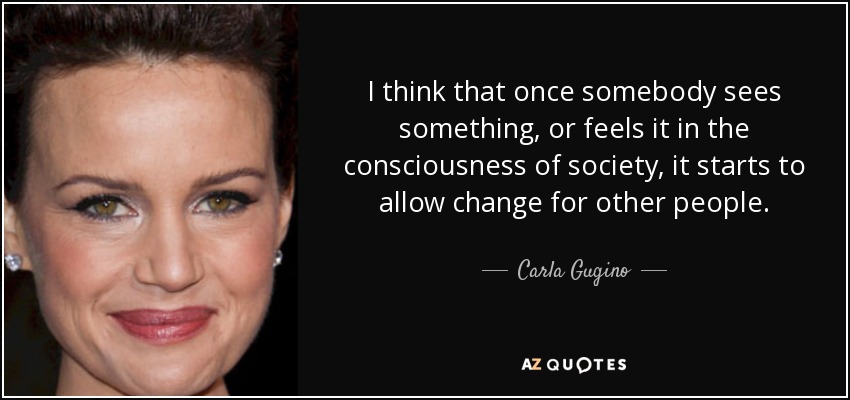 I think that once somebody sees something, or feels it in the consciousness of society, it starts to allow change for other people. - Carla Gugino