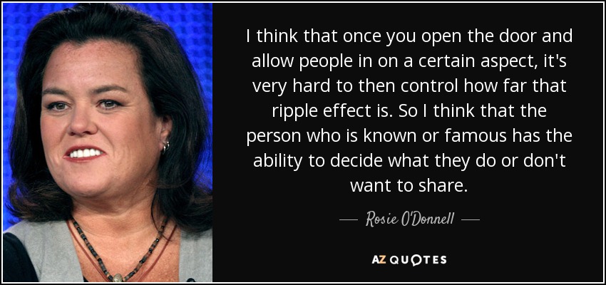 I think that once you open the door and allow people in on a certain aspect, it's very hard to then control how far that ripple effect is. So I think that the person who is known or famous has the ability to decide what they do or don't want to share. - Rosie O'Donnell