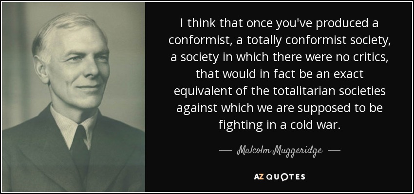 I think that once you've produced a conformist, a totally conformist society, a society in which there were no critics, that would in fact be an exact equivalent of the totalitarian societies against which we are supposed to be fighting in a cold war. - Malcolm Muggeridge
