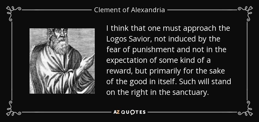 I think that one must approach the Logos Savior, not induced by the fear of punishment and not in the expectation of some kind of a reward, but primarily for the sake of the good in itself. Such will stand on the right in the sanctuary. - Clement of Alexandria