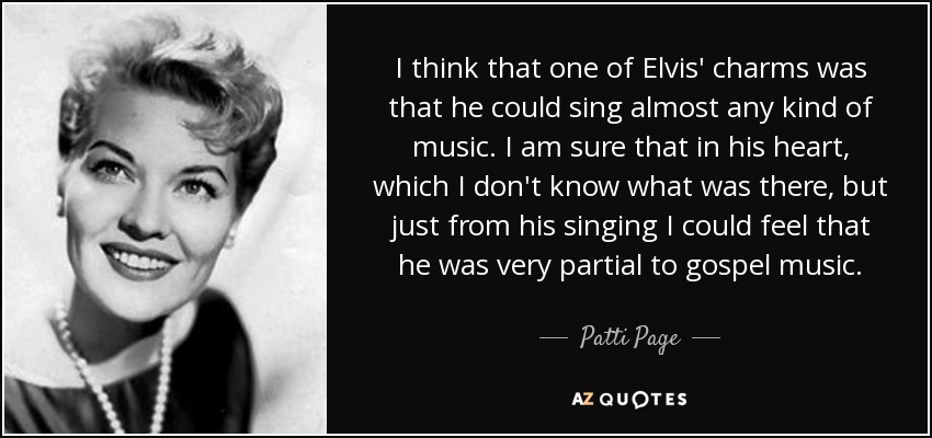 I think that one of Elvis' charms was that he could sing almost any kind of music. I am sure that in his heart, which I don't know what was there, but just from his singing I could feel that he was very partial to gospel music. - Patti Page
