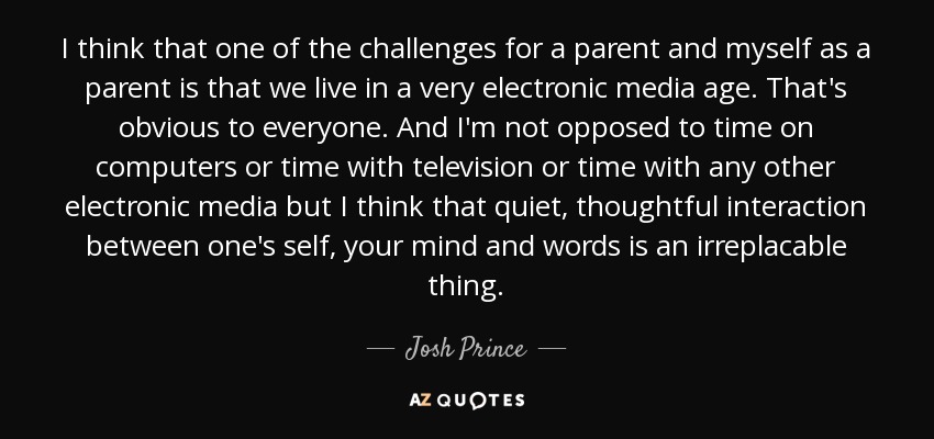 I think that one of the challenges for a parent and myself as a parent is that we live in a very electronic media age. That's obvious to everyone. And I'm not opposed to time on computers or time with television or time with any other electronic media but I think that quiet, thoughtful interaction between one's self, your mind and words is an irreplacable thing. - Josh Prince