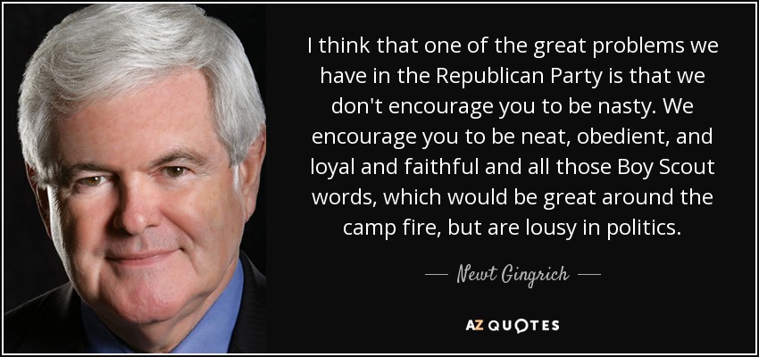 I think that one of the great problems we have in the Republican Party is that we don't encourage you to be nasty. We encourage you to be neat, obedient, and loyal and faithful and all those Boy Scout words, which would be great around the camp fire, but are lousy in politics. - Newt Gingrich