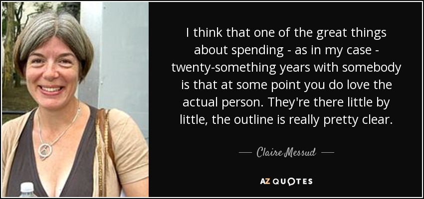 I think that one of the great things about spending - as in my case - twenty-something years with somebody is that at some point you do love the actual person. They're there little by little, the outline is really pretty clear. - Claire Messud