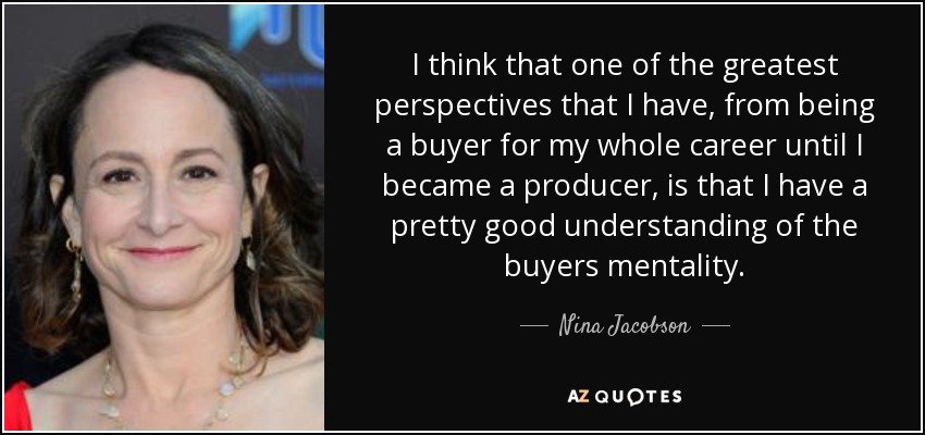 I think that one of the greatest perspectives that I have, from being a buyer for my whole career until I became a producer, is that I have a pretty good understanding of the buyers mentality. - Nina Jacobson