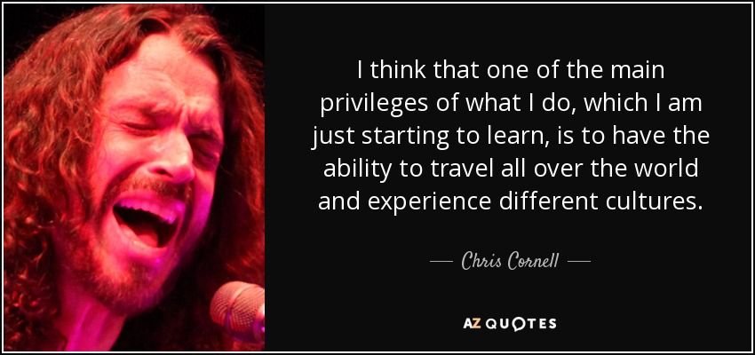 I think that one of the main privileges of what I do, which I am just starting to learn, is to have the ability to travel all over the world and experience different cultures. - Chris Cornell
