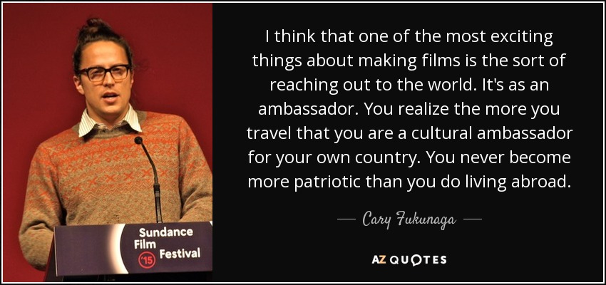 I think that one of the most exciting things about making films is the sort of reaching out to the world. It's as an ambassador. You realize the more you travel that you are a cultural ambassador for your own country. You never become more patriotic than you do living abroad. - Cary Fukunaga
