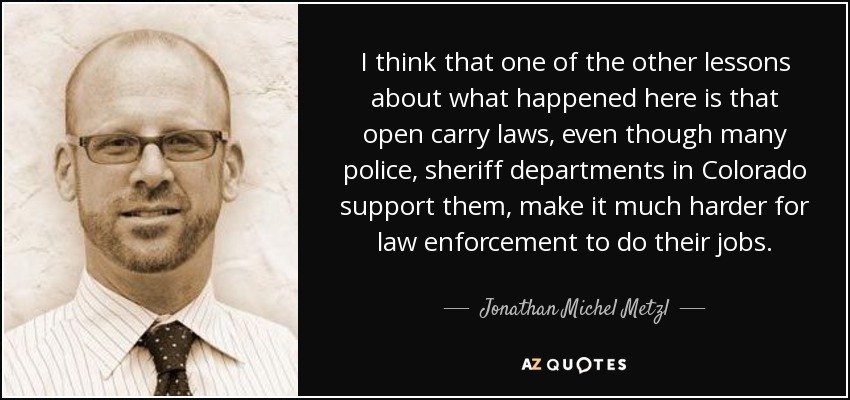 I think that one of the other lessons about what happened here is that open carry laws, even though many police, sheriff departments in Colorado support them, make it much harder for law enforcement to do their jobs. - Jonathan Michel Metzl