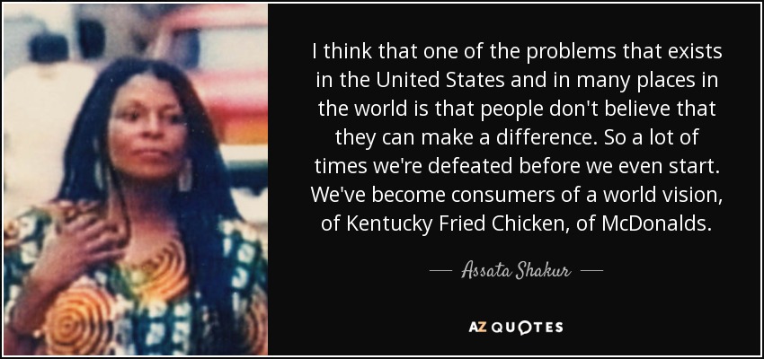I think that one of the problems that exists in the United States and in many places in the world is that people don't believe that they can make a difference. So a lot of times we're defeated before we even start. We've become consumers of a world vision, of Kentucky Fried Chicken, of McDonalds. - Assata Shakur