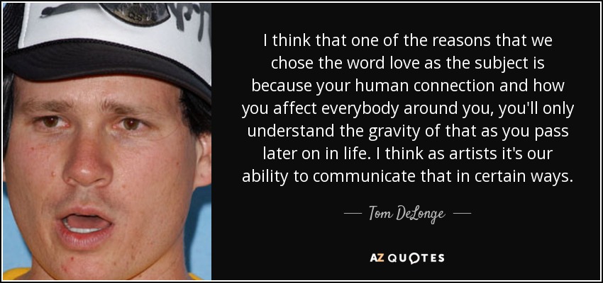 I think that one of the reasons that we chose the word love as the subject is because your human connection and how you affect everybody around you, you'll only understand the gravity of that as you pass later on in life. I think as artists it's our ability to communicate that in certain ways. - Tom DeLonge