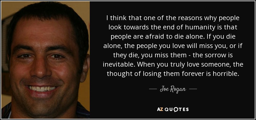 I think that one of the reasons why people look towards the end of humanity is that people are afraid to die alone. If you die alone, the people you love will miss you, or if they die, you miss them - the sorrow is inevitable. When you truly love someone, the thought of losing them forever is horrible. - Joe Rogan