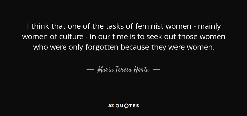 I think that one of the tasks of feminist women - mainly women of culture - in our time is to seek out those women who were only forgotten because they were women. - Maria Teresa Horta