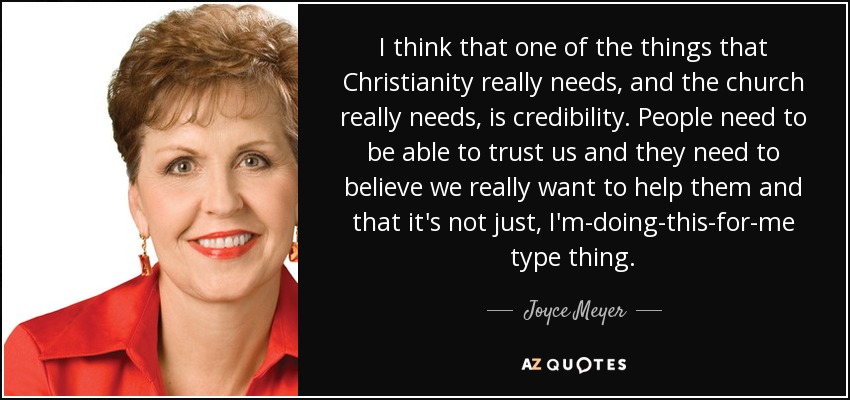 I think that one of the things that Christianity really needs, and the church really needs, is credibility. People need to be able to trust us and they need to believe we really want to help them and that it's not just, I'm-doing-this-for-me type thing. - Joyce Meyer