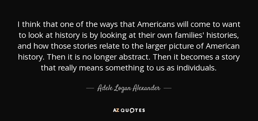 I think that one of the ways that Americans will come to want to look at history is by looking at their own families' histories, and how those stories relate to the larger picture of American history. Then it is no longer abstract. Then it becomes a story that really means something to us as individuals. - Adele Logan Alexander