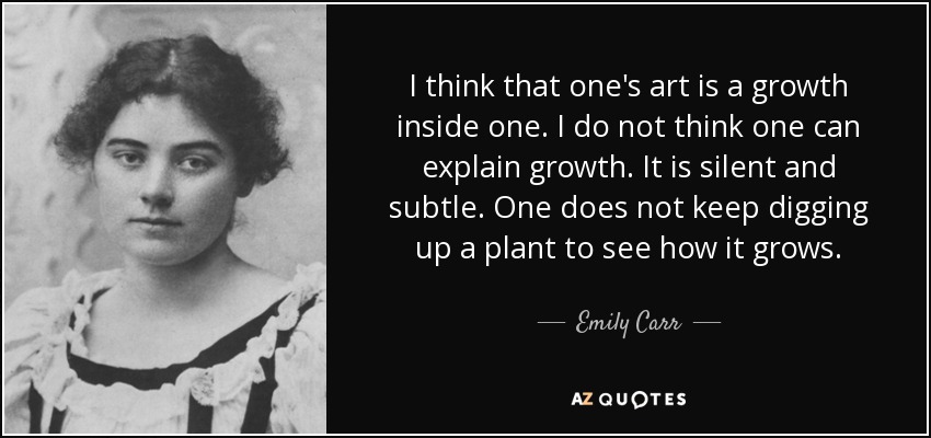I think that one's art is a growth inside one. I do not think one can explain growth. It is silent and subtle. One does not keep digging up a plant to see how it grows. - Emily Carr