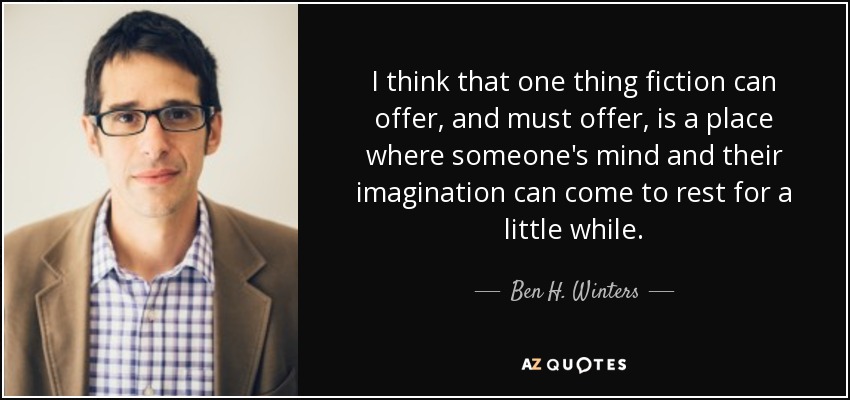I think that one thing fiction can offer, and must offer, is a place where someone's mind and their imagination can come to rest for a little while. - Ben H. Winters